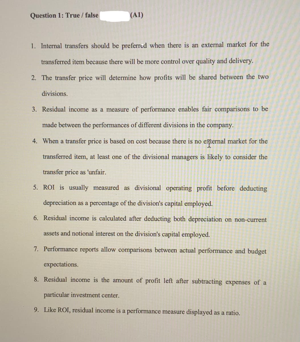 Question 1: True / false
(A1)
1. Internal transfers should be preferred when there is an external market for the
transferred item because there will be more control over quality and delivery.
2. The transfer price will determine how profits will be shared between the two
divisions.
3. Residual income as a measure of performance enables fair comparisons to be
made between the performances of different divisions in the company.
4. When a transfer price is based on cost because there is no eternal market for the
transferred item, at least one of the divisional managers is likely to consider the
transfer price as 'unfair.
5. ROI is usually measured as divisional operating profit before deducting
depreciation as a percentage of the division's capital employed.
6. Residual income is calculated after deducting both depreciation on non-current
assets and notional interest on the division's capital employed.
7. Performance reports allow comparisons between actual performance and budget
expectations.
8. Residual income is the amount of profit left after subtracting expenses of a
particular investment center.
9. Like ROI, residual income is a performance measure displayed as a ratio.
