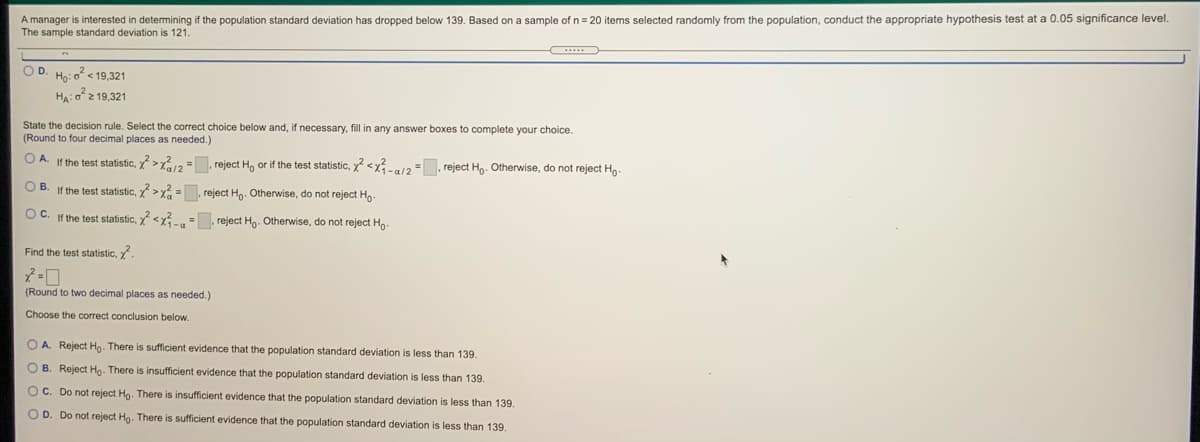 A manager is interested in determining if the population standard deviation has dropped below 139. Based on a sample of n= 20 items selected randomly from the population, conduct the appropriate hypothesis test at a 0.05 significance level.
The sample standard deviation is 121.
OD
Họ: o < 19,321
Ha: o2 19.321
State the decision rule. Select the correct choice below and, if necessary, fill in any answer boxes to complete your choice.
(Round to four decimal places as needed.)
O A.
If the test statistic, >x212=. reject H, or if the test statistic, y <x12 reject Ho. Otherwise, do not reject Ho
OB.
If the test statistic, >x2 =. reject H. Otherwise, do not reject H,.
OC. If the test statistic, <x =. reject Ho- Otherwise, do not reject Hg-
Find the test statistic, y
(Round to two decimal places as needed.)
Choose the correct conclusion below.
O A. Reject Hg. There is suficient evidence that the population standard deviation is less than 139.
O B. Reject Ho- There is insufficient evidence that the population standard deviation is less than 139.
OC. Do not reject Hg. There is insufficient evidence that the population standard deviation is less than 139.
OD. Do not reject Ho. There
sufficient evidence that the population standard deviation is less than 139.
