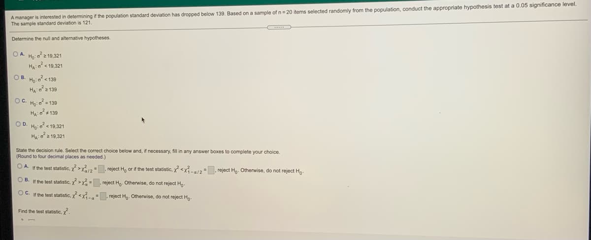 A manager is interested in determining if the population standard deviation has dropped below 139. Based on a sample of n = 20 items selected randomly from the population, conduct the appropriate hypothesis test at a 0.05 significance level.
The sample standard deviation is 121.
Determine the null and alternative hypotheses.
O A. Ho: o2 19,321
Ha:o < 19,321
OB. Ho: o < 139
Ha: o2 139
OC. Họ o = 139
Hại o²+ 139
OD. Ho: o <19,321
Ha: o2 19,321
State the decision rule. Select the correct choice below and, if necessary, fill in any answer boxes to complete your choice.
(Round to four decimal places as needed.)
O A. If the test statistic, >x12 = reject H, or if the test statistic, <x-/2 =. reject Ho. Otherwise, do not reject Ho-
O B. If the test statistic, y>x = reject Hg. Otherwise, do not reject Ho-
OC. If the test statistic, <x.. =. reject Ho. Otherwise, do not reject Ho-
Find the test statistic, .
