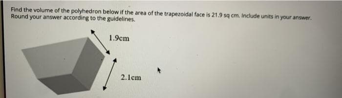 Find the volume of the polyhedron below if the area of the trapezoidal face is 21.9 sq cm. Include units in your answer.
Round your answer according to the guidelines.
1.9cm
2.1cm
