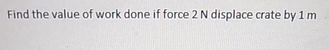 Find the value of work done if force 2 N displace crate by 1 m