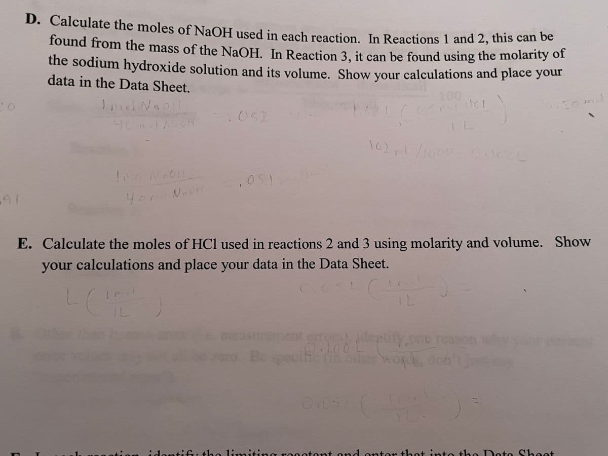 91
D. Calculate the moles of NaOH used in each reaction. In Reactions 1 and 2, this can be
found from the mass of the NaOH. In Reaction 3, it can be found using the molarity of
the sodium hydroxide solution and its volume. Show your calculations and place your
data in the Data Sheet.
Imid NaOH
100
40
. OS2
Ind N2011
102,1/1000 Oilcl
4or Na011
1051
E. Calculate the moles of HCl used in reactions 2 and 3 using molarity and volume. Show
your calculations and place your data in the Data Sheet.
L
trement errors), identify, one reason
L
(in other words, don't just
0.052
identif
mit
reactant
ater that into
Dato
to She
m