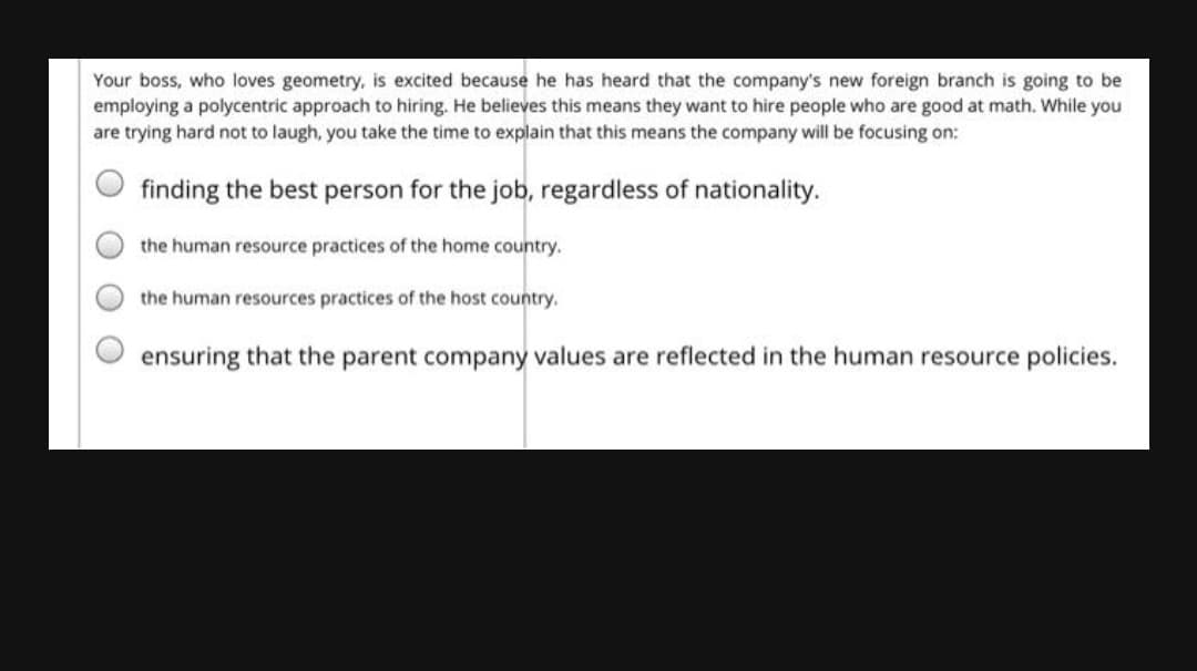 Your boss, who loves geometry, is excited because he has heard that the company's new foreign branch is going to be
employing a polycentric approach to hiring. He believes this means they want to hire people who are good at math. While you
are trying hard not to laugh, you take the time to explain that this means the company will be focusing on:
finding the best person for the job, regardless of nationality.
the human resource practices of the home country.
the human resources practices of the host country.
ensuring that the parent company values are reflected in the human resource policies.
O O
