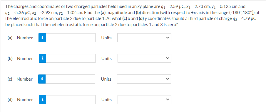 The charges and coordinates of two charged particles held fixed in an xy plane are q1 = 2.59 µC, x1 = 2.73 cm, y1 = 0.125 cm and
92 = -5.36 µC, x2 = -2.93 cm, y2 = 1.02 cm. Find the (a) magnitude and (b) direction (with respect to +x-axis in the range (-180°;180°) of
the electrostatic force on particle 2 due to particle 1. At what (c) x and (d) y coordinates should a third particle of charge q3 = 4.79 µC
be placed such that the net electrostatic force on particle 2 due to particles 1 and 3 is zero?
(a) Number
i
Units
(b) Number
i
Units
(c) Number
i
Units
(d) Number
i
Units
>
>
>
