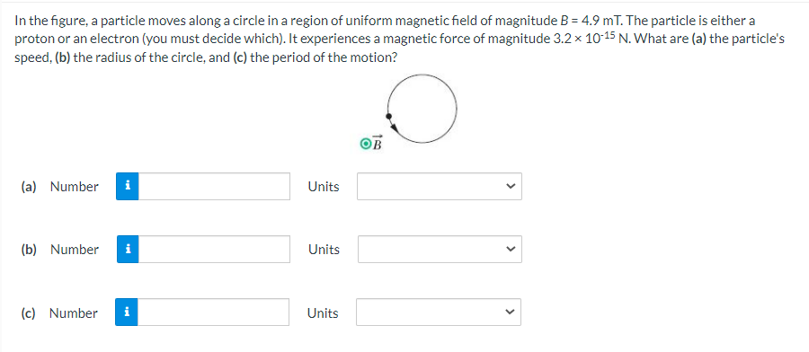 In the figure, a particle moves along a circle in a region of uniform magnetic field of magnitude B = 4.9 mT. The particle is either a
proton or an electron (you must decide which). It experiences a magnetic force of magnitude 3.2 x 10-15 N. What are (a) the particle's
speed, (b) the radius of the circle, and (c) the period of the motion?
(a) Number
i
Units
(b) Number
i
Units
(c) Number
i
Units
>
>
>
