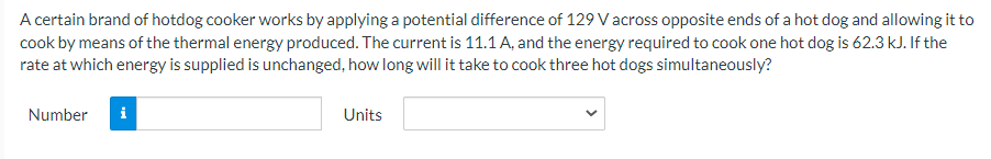 A certain brand of hotdog cooker works by applying a potential difference of 129 V across opposite ends of a hot dog and allowing it to
cook by means of the thermal energy produced. The current is 11.1 A, and the energy required to cook one hot dog is 62.3 kJ. If the
rate at which energy is supplied is unchanged, how long will it take to cook three hot dogs simultaneously?
Number
i
Units
