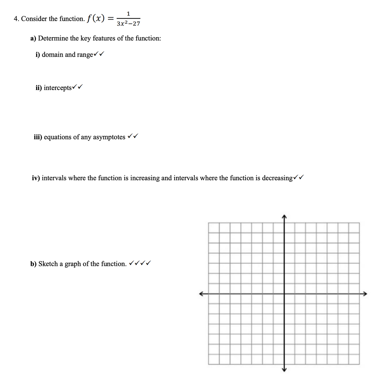 1
3x2-27
a) Determine the key features of the function:
i) domain and range ✓ ✓
4. Consider the function. f(x)
ii) intercepts✓✓
iii) equations of
=
any asymptotes
✓
iv) intervals where the function is increasing and intervals where the function is decreasing✓✓
b) Sketch a graph of the function. ✓✓✓✓