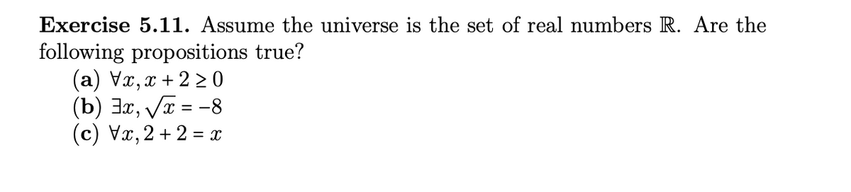 Exercise 5.11. Assume the universe is the set of real numbers R. Are the
following propositions true?
(a) Vx,x+2 ≥0
(b) 3x, √√x = -8
(c) Vx, 2+2 = x