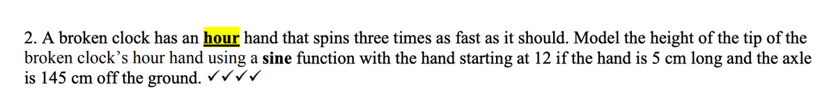 2. A broken clock has an hour hand that spins three times as fast as it should. Model the height of the tip of the
broken clock's hour hand using a sine function with the hand starting at 12 if the hand is 5 cm long and the axle
is 145 cm off the ground. ✓✓✓✓