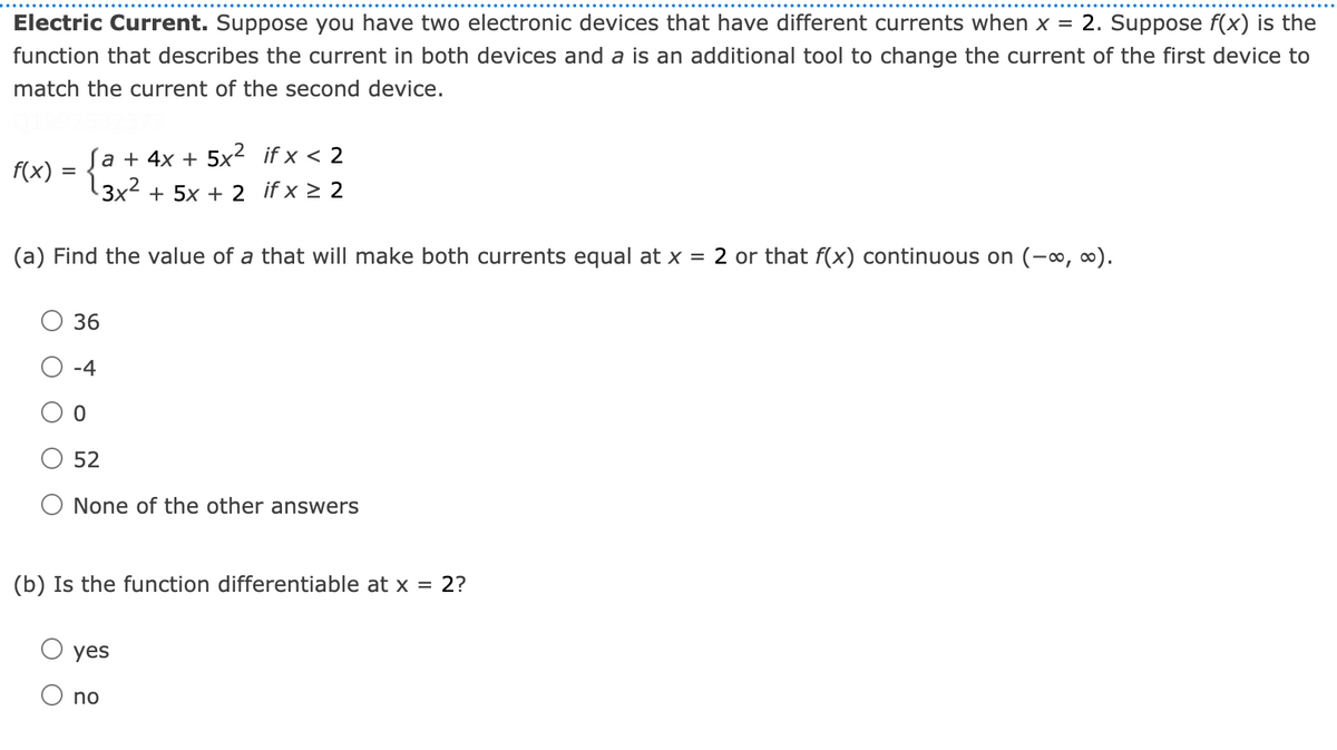 Electric Current. Suppose you have two electronic devices that have different currents when x = 2. Suppose f(x) is the
function that describes the current in both devices and a is an additional tool to change the current of the first device to
match the current of the second device.
Sa + 4x + 5x² if x < 2
3x2 + 5x + 2 if x > 2
f(x)
(a) Find the value of a that will make both currents equal at x = 2 or that f(x) continuous on (-, ∞).
36
-4
52
None of the other answers
(b) Is the function differentiable at x = 2?
yes
O no
