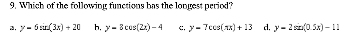 9. Which of the following functions has the longest period?
a. y = 6 sin(3x) + 20
b. y = 8 cos(2x) - 4
c. y = 7cos(x) + 13
d.y= 2 sin(0.5x) - 11