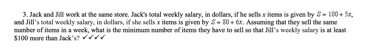 100+5x,
3. Jack and Jill work at the same store. Jack's total weekly salary, in dollars, if he sells x items is given by S
and Jill's total weekly salary, in dollars, if she sells x items is given by S= 80+ 6x. Assuming that they sell the same
number of items in a week, what is the minimum number of items they have to sell so that Jill's weekly salary is at least
$100 more than Jack's? ✓✓✓