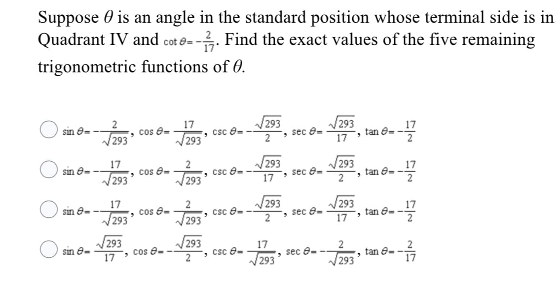 Suppose 0 is an angle in the standard position whose terminal side is in
Quadrant IV and cot e=
--. Find the exact values of the five remaining
trigonometric functions of 0.
sin e=
17
cos e=
293
293
csc e=
2
17
tan e=
2
293
293
sec e=
17
sin e=
17
293
293
cos 8=
V293
csc e=
sec e=
2
17
tan 8=
2
V293
17
17
sin e=
cos e=
293
csc e= -
V293
17
tan 8= -
2
V293
V293
, sec e=
17
V293
sin e=
17
293
cos 8= -
2
17
csc e=
293
2
2
tan e= -
17
sec e=
293
