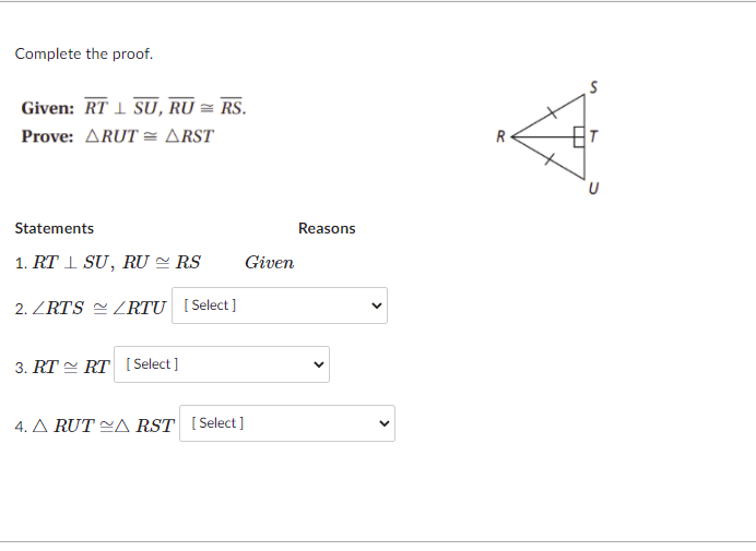 Complete the proof.
Given: RT 1 SU, RU = RS.
Prove: ARUT = ARST
R
Statements
Reasons
1. RT I SU, RU = RS
Given
2. ZRTS ZRTU [Select]
3. RT = RT [ Select]
4. A RUT CA RST (Select]
>
