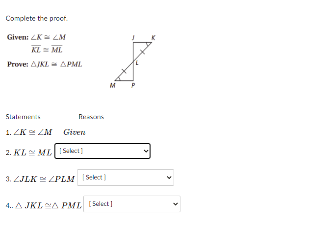 Complete the proof.
Given: ZK = ZM
KL = ML
Prove: Δ/KI ΔΡΜ
M P
Statements
Reasons
1. ZK ZM
Given
2. KLE ML [ Select]
3. ZJLK 2 LPLM [Select ]
4. A JKL A PML [Select ]
