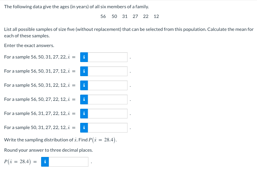 ### Sample Mean Calculation for a Family's Ages

The following data give the ages (in years) of all six members of a family:

\[ 56, 50, 31, 27, 22, 12 \]

You are asked to list all possible samples of size five (without replacement) that can be selected from this population and calculate the mean for each of these samples. Enter the exact answers.

#### Samples of Size Five:
1. **For a sample 56, 50, 31, 27, 22:**
   \( \bar{x} = \)
2. **For a sample 56, 50, 31, 27, 12:**
   \( \bar{x} = \)
3. **For a sample 56, 50, 31, 22, 12:**
   \( \bar{x} = \)
4. **For a sample 56, 50, 27, 22, 12:**
   \( \bar{x} = \)
5. **For a sample 56, 31, 27, 22, 12:**
   \( \bar{x} = \)
6. **For a sample 50, 31, 27, 22, 12:**
   \( \bar{x} = \)

#### Sampling Distribution
Write the sampling distribution of \( \bar{x} \). Then, find \( P(\bar{x} = 28.4) \).

Round your answer to three decimal places.

\[ P(\bar{x} = 28.4) = \]