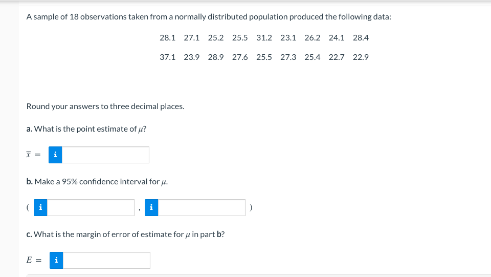 **Statistical Analysis of a Normally Distributed Population Sample**

**Sample Data:**
A sample of 18 observations taken from a normally distributed population produced the following data:
```
28.1, 27.1, 25.2, 25.5, 31.2, 23.1, 26.2, 24.1, 28.4,
37.1, 23.9, 28.9, 27.6, 25.5, 27.3, 25.4, 22.7, 22.9
```

**Instructions:**
Round your answers to three decimal places.

**a. Point Estimate of \(\mu\):**

Calculate the point estimate (sample mean) of the population mean \(\mu\).

\[
\overline{x} = \boxed{\text{}} 
\]

**b. 95% Confidence Interval for \(\mu\):**

Construct a 95% confidence interval for the population mean \(\mu\).

\[
(\boxed{\text{}}, \boxed{\text{}})
\]

**c. Margin of Error for \(\mu\) in Part b:**

Determine the margin of error for the estimate of \(\mu\) in part b.

\[
E = \boxed{\text{}}
\]