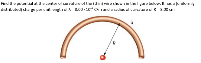 Find the potential at the center of curvature of the (thin) wire shown in the figure below. It has a (uniformly
distributed) charge per unit length of A = 3.00 · 10-8 C/m and a radius of curvature of R = 8.00 cm.
R
