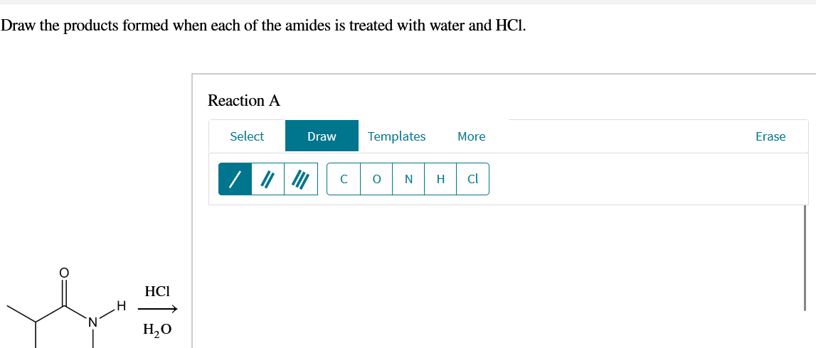 Draw the products formed when each of the amides is treated with water and HCl.
H
HCI
H₂O
Reaction A
Select
Draw
Templates
More
Erase
C
0
N H
cl