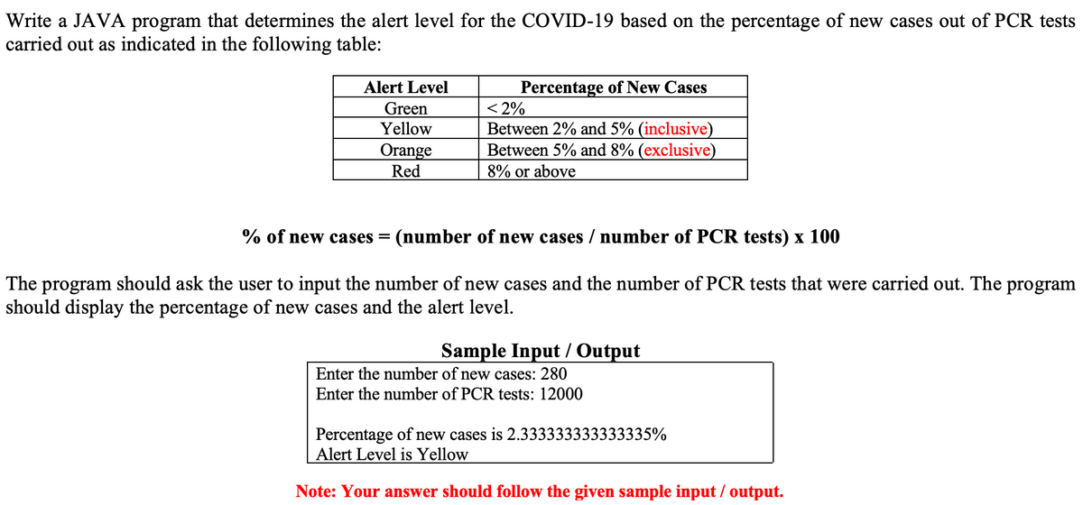 Write a JAVA program that determines the alert level for the COVID-19 based on the percentage of new cases out of PCR tests
carried out as indicated in the following table:
Percentage of New Cases
< 2%
Between 2% and 5% (inclusive)
Between 5% and 8% (exclusive)
8% or above
Alert Level
Green
Yellow
Orange
Red
% of new cases = (number of new cases / number of PCR tests) x 100
The program should ask the user to input the number of new cases and the number of PCR tests that were carried out. The program
should display the percentage of new cases and the alert level.
Sample Input / Output
Enter the number of new cases: 280
Enter the number of PCR tests: 12000
Percentage of new cases is 2.333333333333335%
Alert Level is Yellow
Note: Your answer should follow the given sample input / output.
