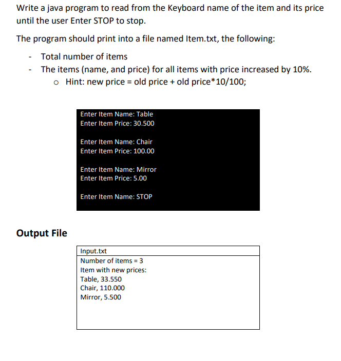 Write a java program to read from the Keyboard name of the item and its price
until the user Enter STOP to stop.
The program should print into a file named Item.txt, the following:
Total number of items
- The items (name, and price) for all items with price increased by 10%.
o Hint: new price = old price + old price*10/100;
Enter Item Name: Table
Enter Item Price: 30.500
Enter Item Name: Chair
Enter Item Price: 100.00
Enter Item Name: Mirror
Enter Item Price: 5.00
Enter Item Name: STOP
Output File
Input.txt
Number of items = 3
Item with new prices:
Table, 33.550
Chair, 110.000
Mirror, 5.500
