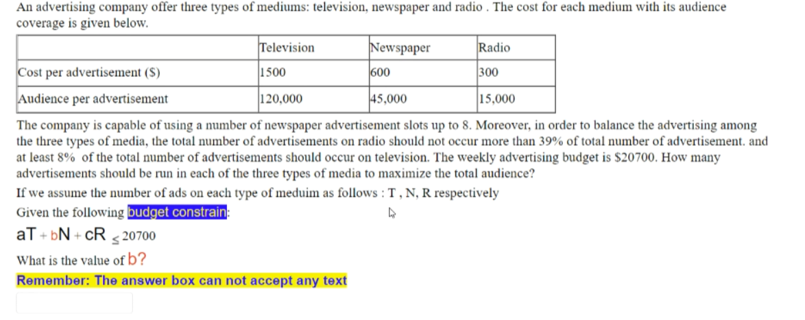 An advertising company offer three types of mediums: television, newspaper and radio . The cost for each medium with its audience
coverage is given below.
Television
Newspaper
Radio
Cost per advertisement ($)
1500
600
300
Audience per advertisement
120,000
45,000
15,000
The company is capable of using a number of newspaper advertisement slots up to 8. Moreover, in order to balance the advertising among
the three types of media, the total number of advertisements on radio should not occur more than 39% of total number of advertisement. and
at least 8% of the total number of advertisements should occur on television. The weekly advertising budget is $20700. How many
advertisements should be run in each of the three types of media to maximize the total audience?
If we assume the number of ads on each type of meduim as follows : T , N, R respectively
Given the following budget constrain:
aT + bN + cR s 20700
What is the value of b?
Remember: The answer box can not accept any text
