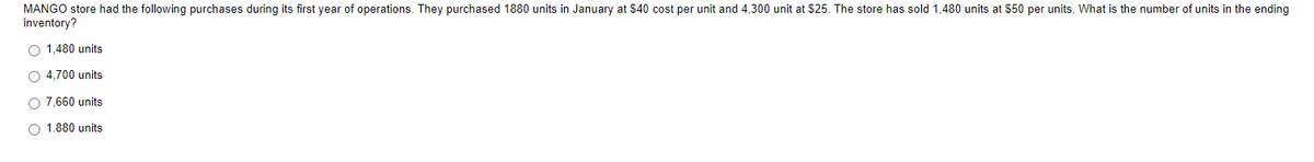 MANGO store had the following purchases during its first year of operations. They purchased 1880 units in January at $40 cost per unit and 4,300 unit at $25. The store has sold 1,480 units at $50 per units. What is the number of units in the ending
inventory?
O 1,480 units
O 4.700 units
O 7,660 units
O 1.880 units
