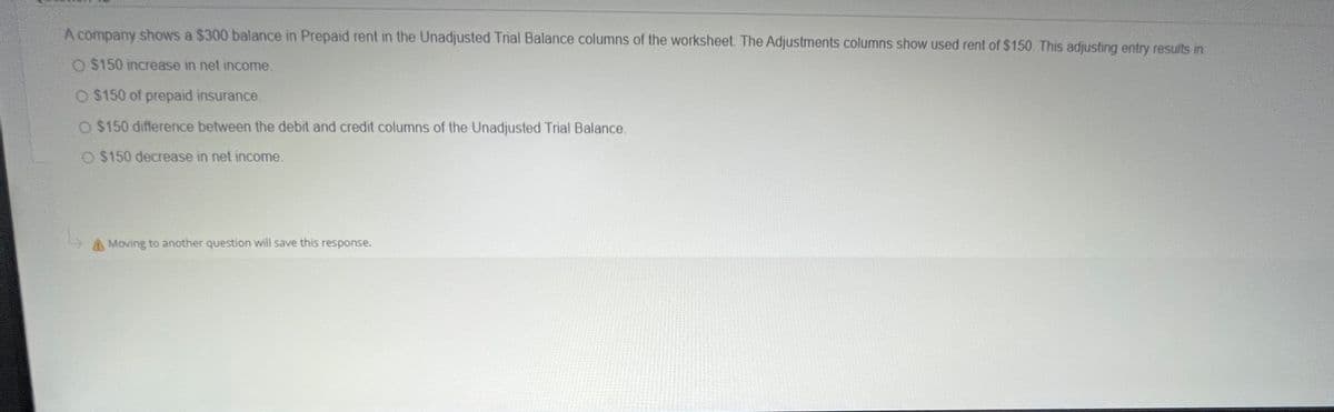 A company shows a $300 balance in Prepaid rent in the Unadjusted Trial Balance columns of the worksheet. The Adjustments columns show used rent of $150. This adjusting entry results in
O $150 increase in net income.
O $150 of prepaid insurance.
O $150 difference between the debit and credit columns of the Unadjusted Trial Balance.
O $150 decrease in net income.
Moving to another question will save this response.