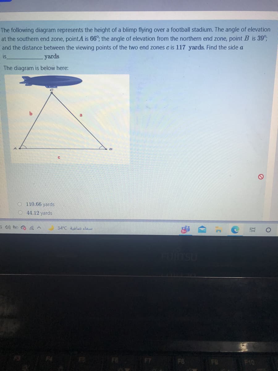 The following diagram represents the height of a blimp flying over a football stadium. The angle of elevation
at the southern end zone, pointA is 66°; the angle of elevation from the northern end zone, point B is 39°;
and the distance between the viewing points of the two end zones c is 117 yards. Find the side a
is
yards
The diagram is below here:
O 110.66 yards
O 4.12 yards
G 4) x G
34°C alo claw
FOTSU
F10
