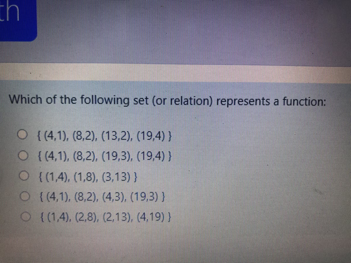 th
Which of the following set (or relation) represents a function:
O {(4,1), (8,2), (13,2), (19,4) }
O (4,1), (8,2), (19,3), (19,4) }
O { (1,4), (1,8), (3,13) }
O(4,1), (8,2), (4,3), (19,3) }
O (1,4), (2,8), (2,13), (4.19) }
