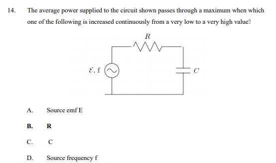 14.
The average power supplied to the circuit shown passes through a maximum when which
one of the following is increased continuously from a very low to a very high value?
R
E, f
A.
Source emf E
В.
C.
D.
Source frequency f
