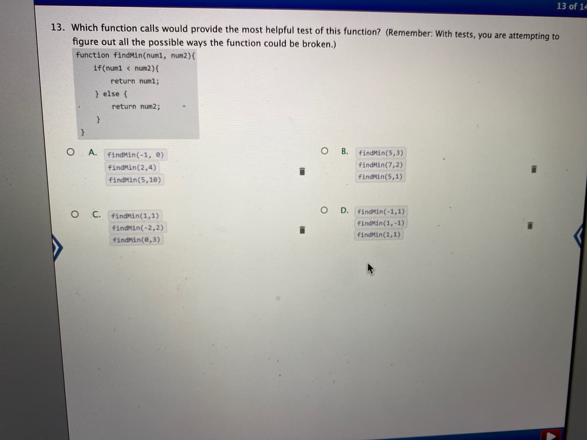 13 of 14
13. Which function calls would provide the most helpful test of this function? (Remember: With tests, you are attempting to
figure out all the possible ways the function could be broken.)
function findMin(num1, num2){
if(numl < num2){
return numl;
) else {
return num2;
O. A.
O B.
findMin(5,3)
findMin(-1, e)
findMin(2,4)
findMin(7,2)
findMin(5,1)
findMin(5,10)
O C.
D.
findMin(-1,1)
findMin(1,1)
findMin(1,-1)
findMin(-2,2)
findMin(1,1)
findMin(e,3)
