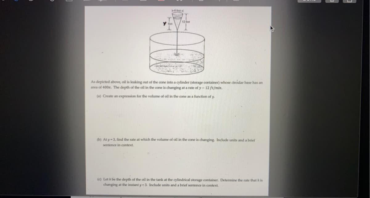 T fect
12 foet
As depicted above, oil is leaking out of the cone into a cylinder (storage container) whose circular base has an
area of 400m. The depth of the oil in the cone is changing at a rate of y-12 ft/min.
(a) Create an expression for the volume of oil in the cone as a function of y.
(b) At y-3, find the rate at whích the volume of oil in the cone is changing. Include units and a brief
sentence in context.
(c) Let h be the depth of the oil in the tank at the cylindrical storage container. Determine the rate that h is
changing at the instant y-3. Include units and a brief sentence in context.
