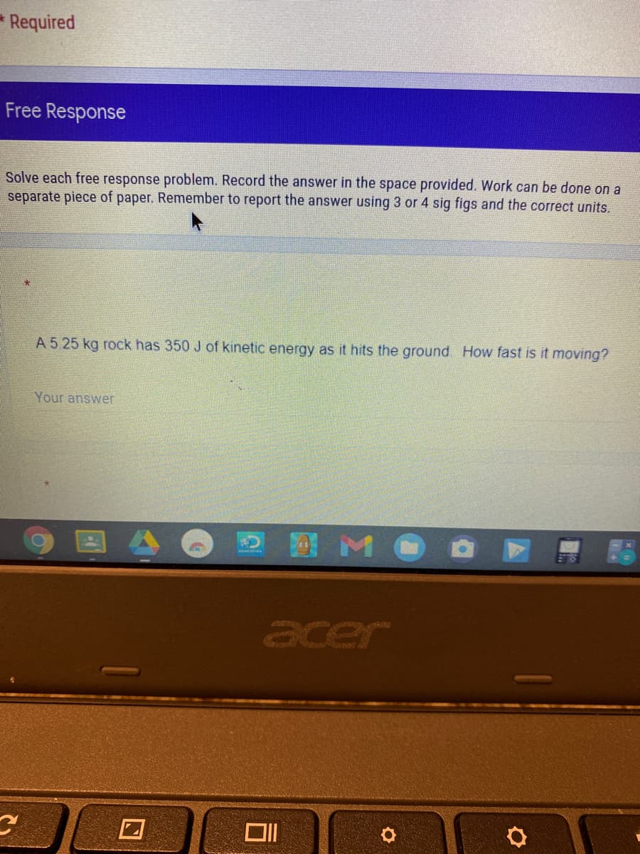 Required
Free Response
Solve each free response problem. Record the answer in the space provided. Work can be done on a
separate piece of paper. Remember to report the answer using 3 or 4 sig figs and the correct units.
A 5 25 kg rock has 350 J of kinetic energy as it hits the ground How fast is it moving?
Your answer
国
D M O O
acer
口
