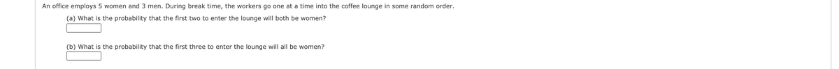 An office employs 5 women and 3 men. During break time, the workers go one at a time into the coffee lounge in some random order.
(a) What is the probability that the first two to enter the lounge will both be women?
(b) What is the probability that the first three to enter the lounge will all be women?
