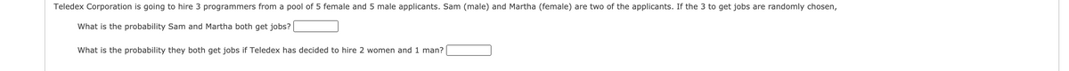 Teledex Corporation is going to hire 3 programmers from a pool of 5 female and 5 male applicants. Sam (male) and Martha (female) are two of the applicants. If the 3 to get jobs are randomly chosen,
What is the probability Sam and Martha both get jobs?
What is the probability they both get jobs if Teledex has decided to hire 2 women and 1 man?
