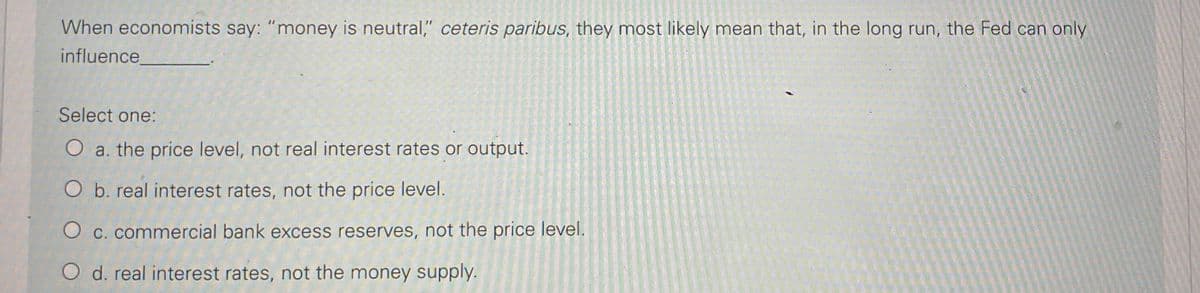 When economists say: "money is neutral," ceteris paribus, they most likely mean that, in the long run, the Fed can only
influence.
Select one:
O a. the price level, not real interest rates or output.
O b. real interest rates, not the price level.
C. commercial bank excess reserves, not the price level.
O d. real interest rates, not the money supply.
