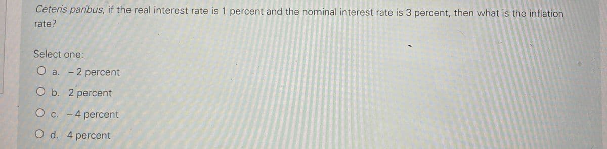 Ceteris paribus, if the real interest rate is 1 percent and the nominal interest rate is 3 percent, then what is the inflation
rate?
Select one:
a. - 2 percent
O b. 2 percent
O c. -4 percent
d.
O d. 4 percent
