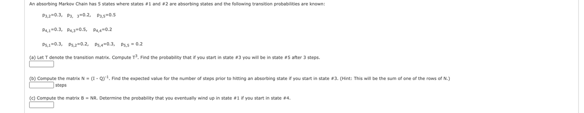 An absorbing Markov Chain has 5 states where states #1 and #2 are absorbing states and the following transition probabilities are known:
P3,2=0.3, P3, 3=0.2, P3,5=0.5
P4,1=0.3, P4,3=0.5, P4,4=0.2
P5,1=0.3, P5,2=0.2, P5,4=0.3,
P5,5 = 0.2
(a) Let T denote the transition matrix. Compute T³. Find the probability that if you start in state #3 you will be in state #5 after 3 steps.
(b) Compute the matrix N = (I - Q)¯². Find the expected value for the number of steps prior to hitting an absorbing state if you start in state #3. (Hint: This will be the sum of one of the rows of N.)
| steps
(c) Compute the matrix B = NR. Determine the probability that you eventually wind up in state #1 if you start in state #4.
