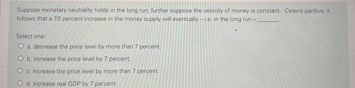 Suppose monetary neutrality holds in the long run; further suppose the velocity of money is constant. Ceteris paribus, it
follows that a 7.0 percent increase in the money supply will eventually – i.e. in the long run –
Select one:
O a. decrease the price level by more than 7 percent.
O b. increase the price level by 7 percent.
O c. increase the price level by more than 7 percent.
O d. increase real GDP by 7 percent.
