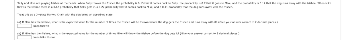 Sally and Mike are playing frisbee at the beach. When Sally throws the frisbee the probability is 0.13 that it comes back to Sally, the probability is 0.7 that it goes to Mike, and the probability is 0.17 that the dog runs away with the frisbee. When Mike
throws the frisbee there is a 0.62 probability that Sally gets it, a 0.27 probability that it comes back to Mike, and a 0.11 probability that the dog runs away with the frisbee.
Treat this as a 3--state Markov Chain with the dog being an absorbing state.
(a) If Mike has the frisbee, what is the expected value for the number of times the frisbee will be thrown before the dog gets the frisbee and runs away with it? (Give your answer correct to 2 decimal places.)
times thrown
(b) If Mike has the frisbee, what is the expected value for the number of times Mike will throw the frisbee before the dog gets it? (Give your answer correct to 2 decimal places.)
times Mike throws
