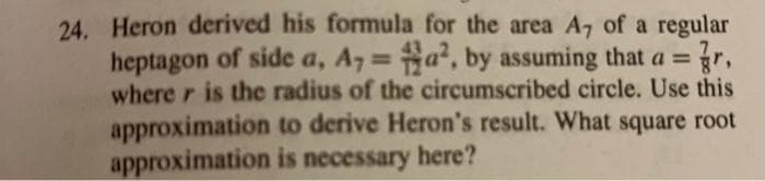 24. Heron derived his formula for the area A7 of a regular
heptagon of side a, A7 = a, by assuming that a =
where r is the radius of the circumscribed circle. Use this
approximation to derive Heron's result. What square root
approximation is necessary here?
%3D
gr,
