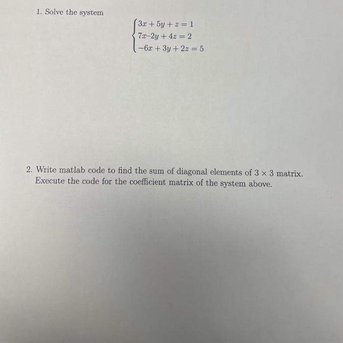 1. Solve the system
3x +5y + 2 = 1
7x-2y + 4z = 2
-6x + 3y+ 2z = 5
2. Write matlab code to find the sum of diagonal elements of 3 x 3 matrix.
Execute the code for the coefficient matrix of the system above.
