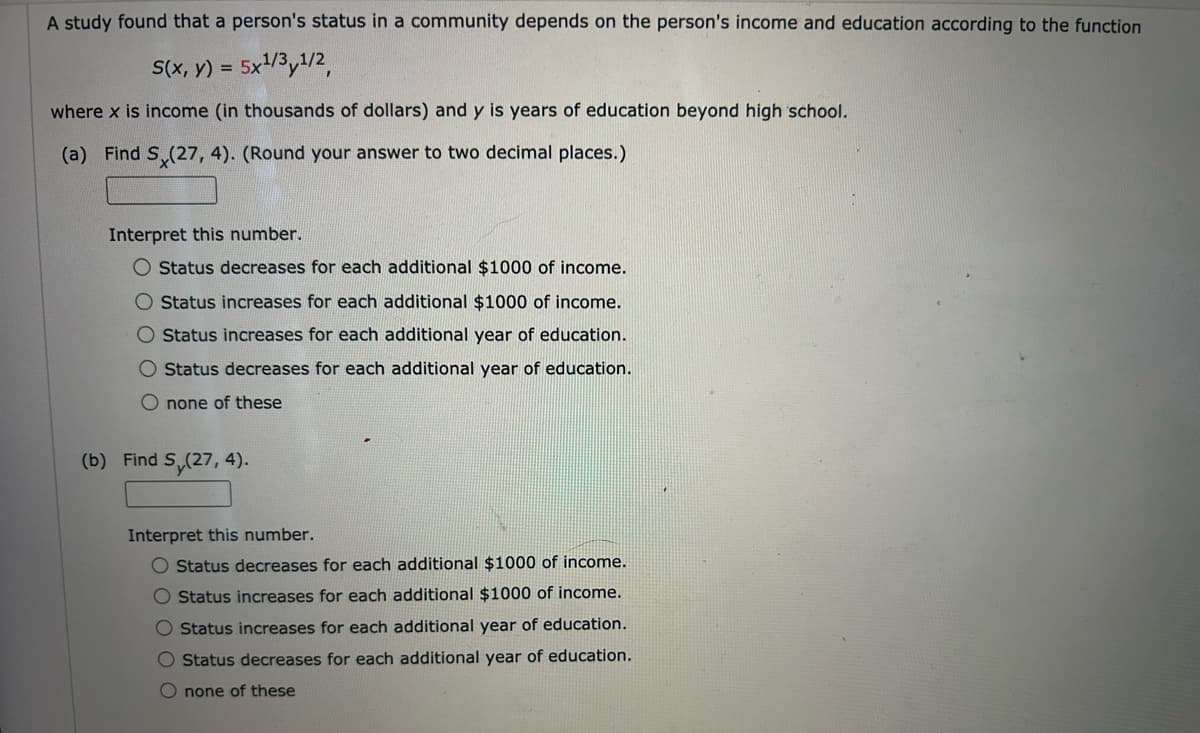 A study found that a person's status in a community depends on the person's income and education according to the function
S(x, y) =
5x1/3y1/2,
where x is income (in thousands of dollars) and y is years of education beyond high school.
(a) Find S (27, 4). (Round your answer to two decimal places.)
Interpret this number.
O Status decreases for each additional $1000 of income.
O Status increases for each additional $1000 of income.
O Status increases for each additional year of education.
O Status decreases for each additional year of education.
O none of these
(b) Find S,(27, 4).
Interpret this number.
O Status decreases for each additional $1000 of income.
O Status increases for each additional $1000 of income.
O Status increases for each additional year of education.
O Status decreases for each additional year of education.
Onone of these