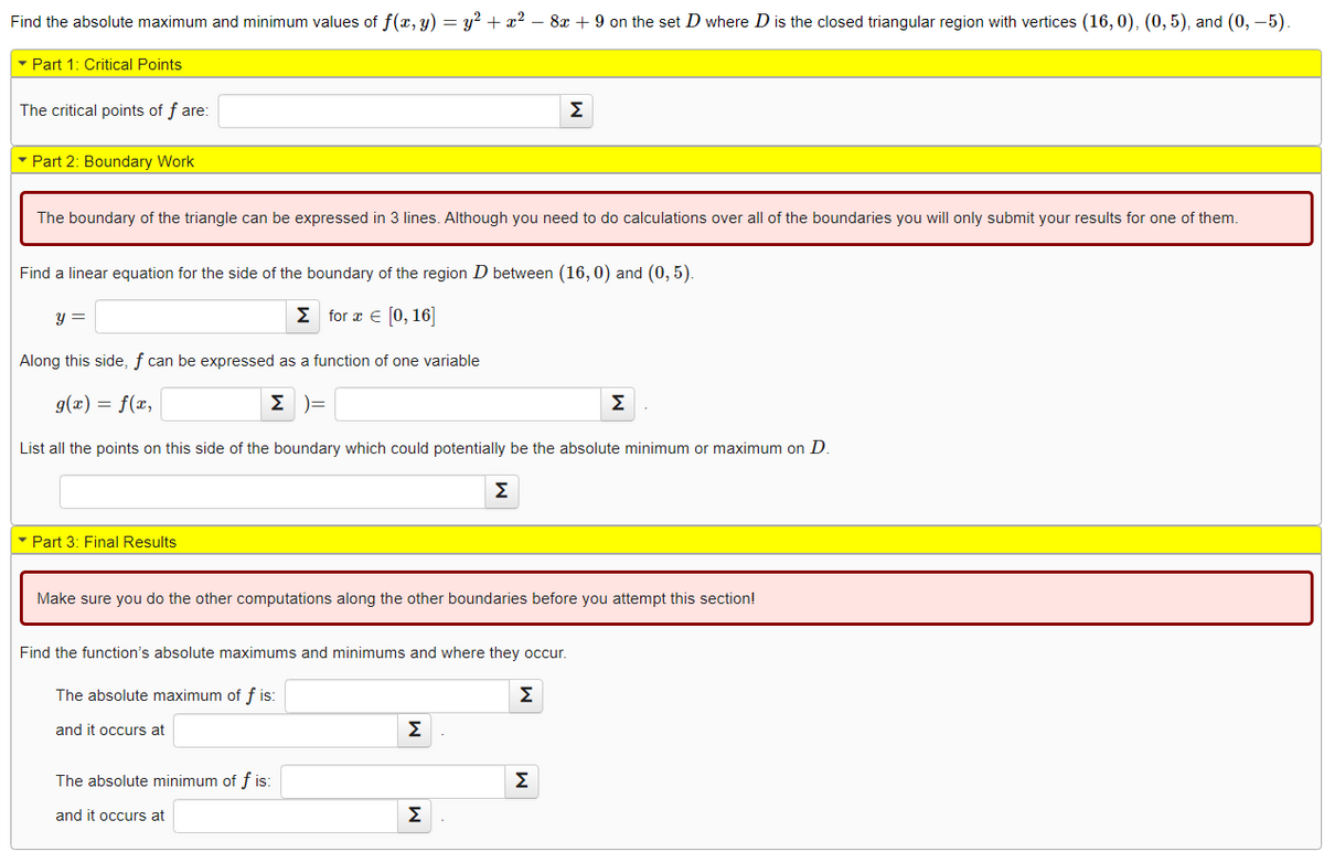 Find the absolute maximum and minimum values of f(x, y) = y2 + x2 – 8x + 9 on the set D where D is the closed triangular region with vertices (16, 0), (0, 5), and (0, –5).
- Part 1: Critical Points
The critical points of f are:
Σ
• Part 2: Boundary Work
The boundary of the triangle can be expressed in 3 lines. Although you need to do calculations over all of the boundaries you will only submit your results for one of them.
Find a linear equation for the side of the boundary of the region D between (16, 0) and (0, 5).
Σ for ε 10, 16]
Along this side, f can be expressed as a function of one variable
g(x) = f(x,
E )=
Σ
List all the points on this side of the boundary which could potentially be the absolute minimum or maximum on D.
Σ
- Part 3: Final Results
Make sure you do the other computations along the other boundaries before you attempt this section!
Find the function's absolute maximums and minimums and where they occur.
The absolute maximum of f is:
Σ
and it occurs at
Σ
The absolute minimum of f is:
Σ
and it occurs at
Σ
