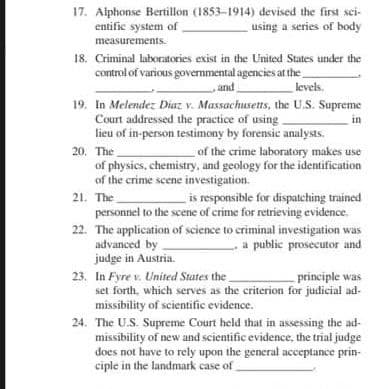 17. Alphonse Bertillon (1853-1914) devised the first sci-
entific system of
using a series of body
measurements.
18. Criminal laboratories exist in the United States under the
control of various governmental agencies at the
and
levels.
19. In Melendez Diaz v. Massachusetts, the U.S. Supreme
Court addressed the practice of using
lieu of in-person testimony by forensic analysts.
20. The
of physics, chemistry, and geology for the identification
of the crime scene investigation.
in
of the crime laboratory makes use
is responsible for dispatching trained
21. The
personnel to the scene of crime for retrieving evidence.
22. The application of science to criminal investigation was
advanced by
judge in Austria.
23. In Fyre v. United States the
set forth, which serves as the criterion for judicial ad-
missibility of scientific evidence.
a public prosecutor and
principle was
24. The U.S. Supreme Court held that in assessing the ad-
missibility of new and scientific evidence, the trial judge
does not have to rely upon the general acceptance prin-
ciple in the landmark case of
