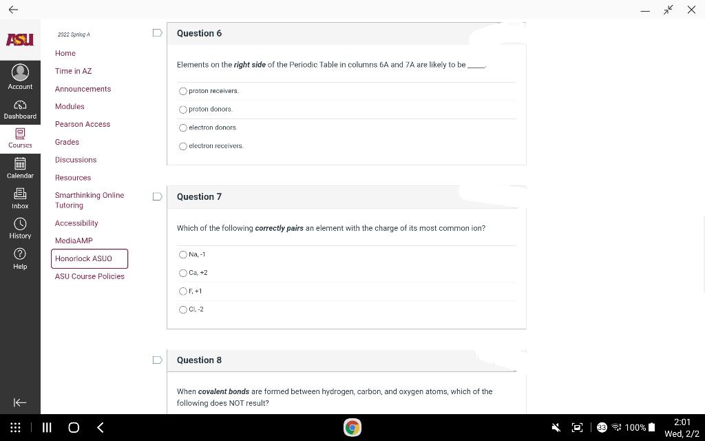 メ X
2022 Spring A
Question 6
ASU
Home
Elements on the right side of the Periodic Table in columns 6A and 7A are likely to be
Time in AZ
Account
Announcements
O proton receivers.
Modules
O proton donors.
Dashboard
Pearson Access
O electron donors.
Grades
Courses
O electron receivers.
Discussions
Calendar
Resources
Smarthinking Online
Tutoring
Question 7
Inbox
Accessibility
Which of the following correctly pairs an element with the charge of its most common ion?
History
MediaAMP
ONa, -1
Honorlock ASUO
Help
ASU Course Policies
O Ca, +2
OF,+1
1
O C. -2
Question 8
When covalent bonds are formed between hydrogen, carbon, and oxygen atoms, which of the
K-
following does NOT result?
2:01
| I O <
* O 9 7 100%
Wed, 2/2
