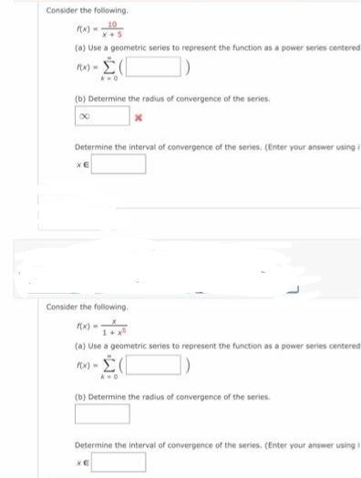 Consider the following.
(a) Use a geometric series to represent the function as a power series centered
x) - E
(b) Determine the radius of convergence of the series.
Determine the interval of convergence of the series. (Enter your answer using
Consider the following.
(a) Use a geometric series to represent the function as a power series centered
(b) Determine the radius of convergence of the series.
Determine the interval of convergence of the series, (Enter your answer usingi
