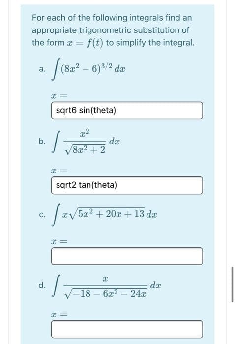 For each of the following integrals find an
appropriate trigonometric substitution of
the form a = f(t) to simplify the integral.
- /(82² – 6)/2 dz
a.
sqrt6 sin(theta)
x2
b.
8x2 +2
x =
sqrt2 tan(theta)
C.
5x2 + 20x + 13 dæ
dx
-18 – 6x2 – 24x
d.
x =
