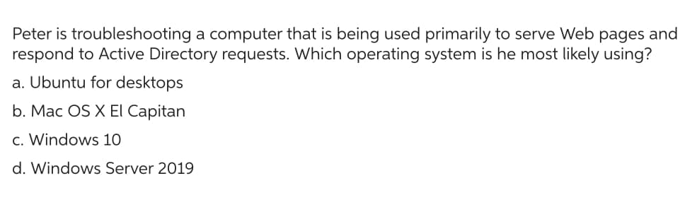 Peter is troubleshooting a computer that is being used primarily to serve Web pages and
respond to Active Directory requests. Which operating system is he most likely using?
a. Ubuntu for desktops
b. Mac OS X El Capitan
c. Windows 10
d. Windows Server 2019